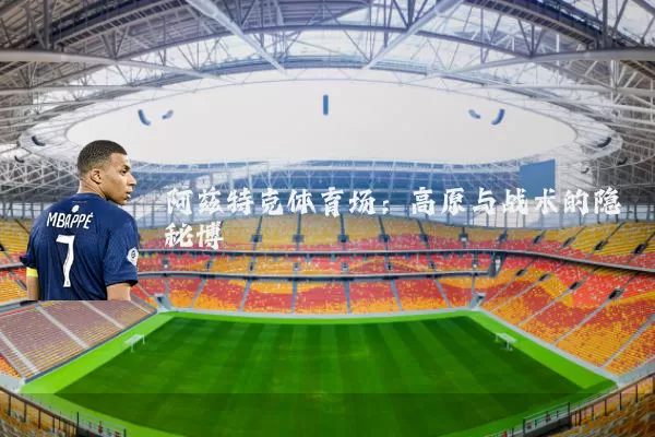 阿兹特克体育场:高原与战术的隐秘博弈